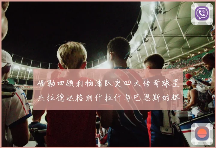福勒回顾利物浦队史四大传奇球星杰拉德达格利什拉什与巴恩斯的辉煌成就